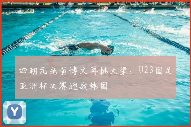 四朝元老黄博文再挑大梁，U23国足亚洲杯决赛迎战韩国
