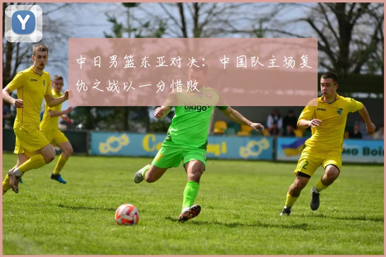 中日男篮东亚对决：中国队主场复仇之战以一分惜败