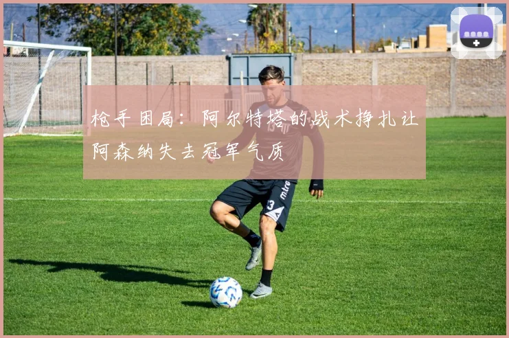 枪手困局：阿尔特塔的战术挣扎让阿森纳失去冠军气质