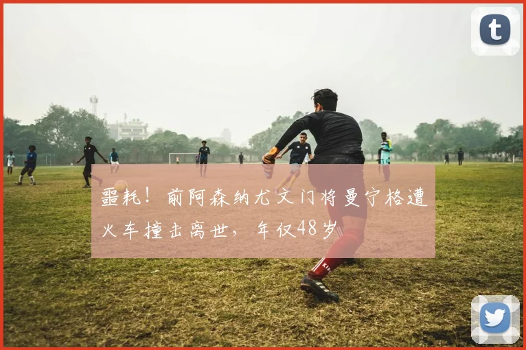 噩耗！前阿森纳尤文门将曼宁格遭火车撞击离世，年仅48岁