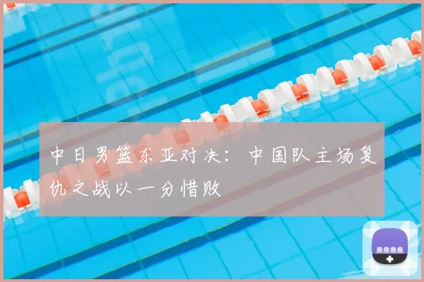 中日男篮东亚对决:中国队主场复仇之战以一分惜败