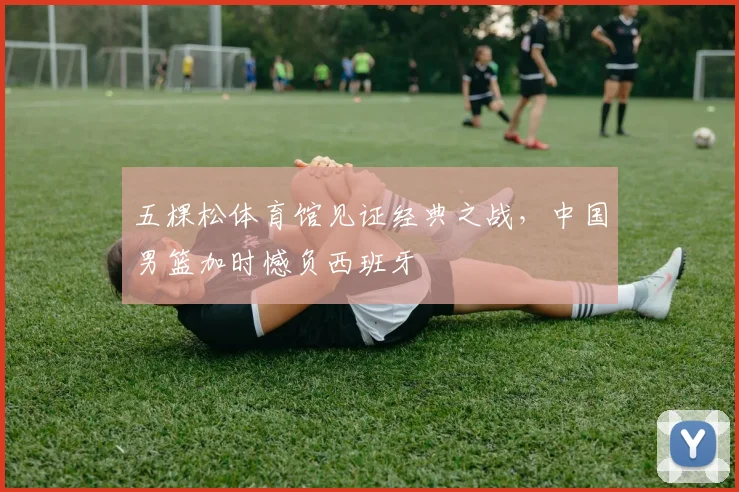 五棵松体育馆见证经典之战，中国男篮加时憾负西班牙