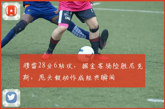 穆雷28分6助攻，掘金客场险胜尼克斯，甩头假动作成经典瞬间