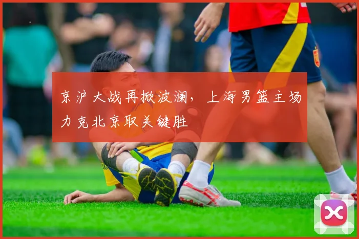 京沪大战再掀波澜，上海男篮主场力克北京取关键胜