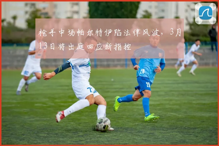 枪手中场帕尔特伊陷法律风波，3月13日将出庭回应新指控