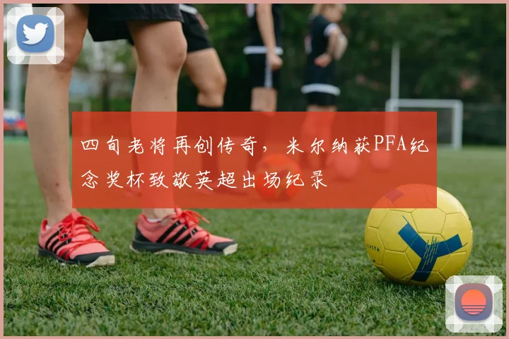 四旬老将再创传奇，米尔纳获PFA纪念奖杯致敬英超出场纪录