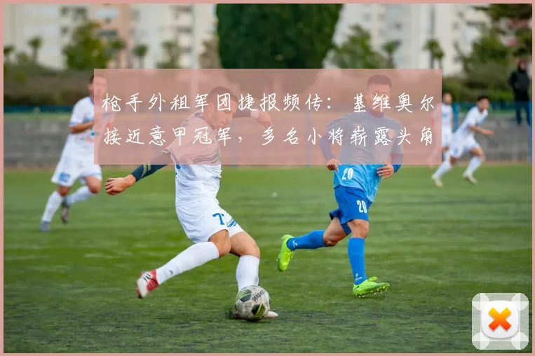 枪手外租军团捷报频传：基维奥尔接近意甲冠军，多名小将崭露头角