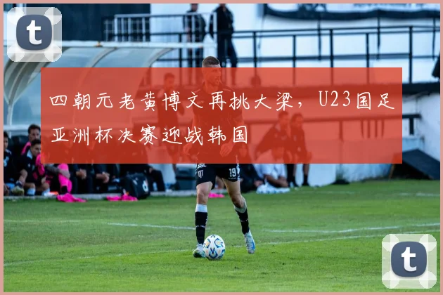 四朝元老黄博文再挑大梁，U23国足亚洲杯决赛迎战韩国