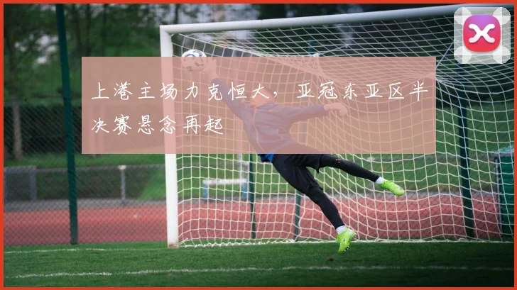 上港主场力克恒大,亚冠东亚区半决赛悬念再起