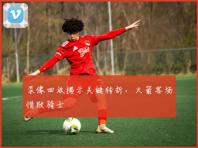 录像回放揭示关键转折，火箭客场惜败骑士