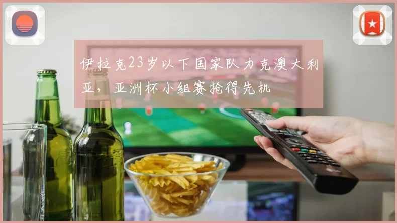 伊拉克23岁以下国家队力克澳大利亚,亚洲杯小组赛抢得先机
