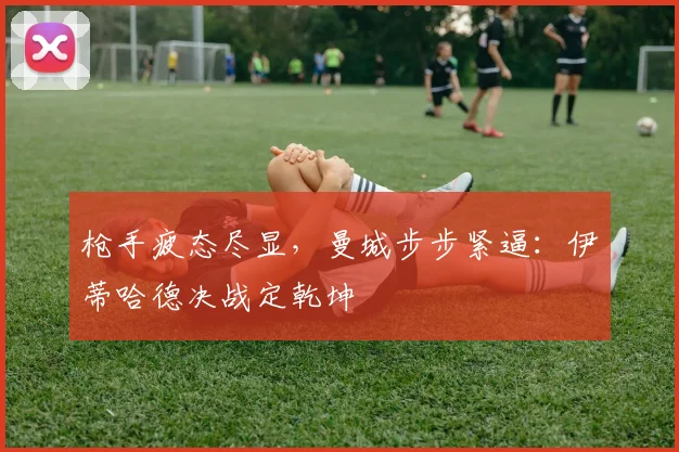枪手疲态尽显，曼城步步紧逼：伊蒂哈德决战定乾坤