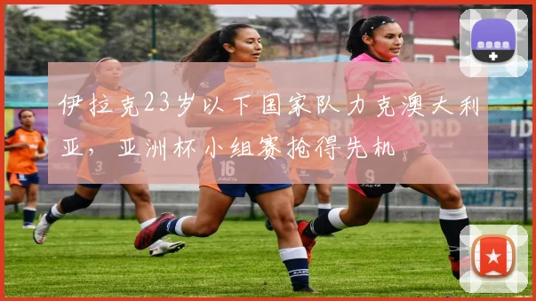 伊拉克23岁以下国家队力克澳大利亚，亚洲杯小组赛抢得先机