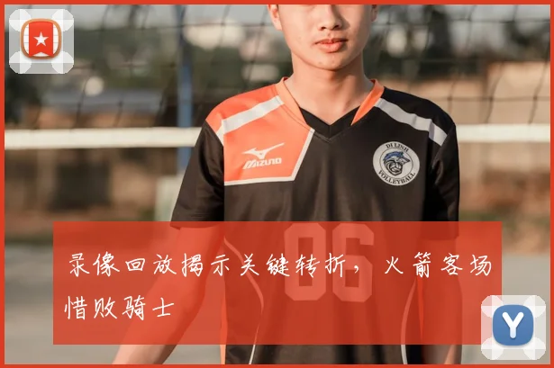 录像回放揭示关键转折,火箭客场惜败骑士