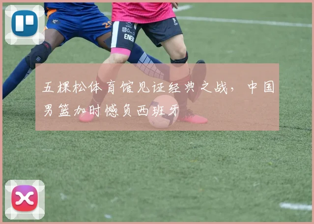 五棵松体育馆见证经典之战，中国男篮加时憾负西班牙